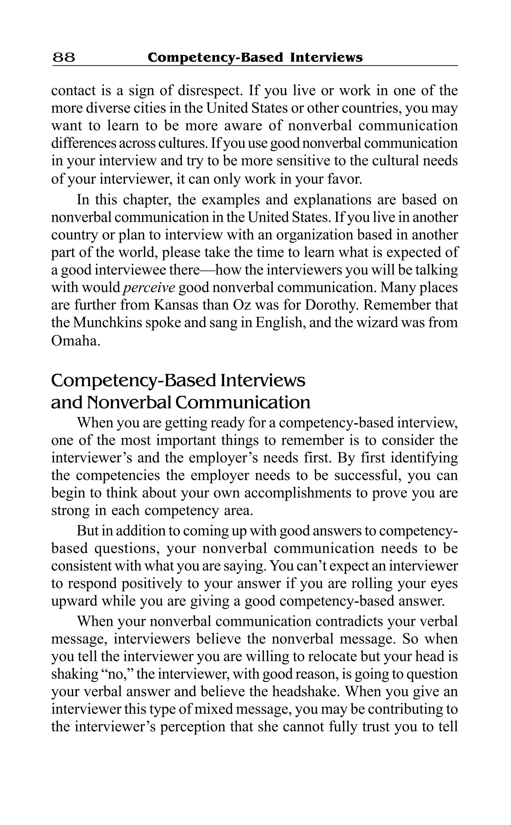 Competency-Based Interviews88
contact is a sign of disrespect. If you live or work in one of the
more diverse cities in the United States or other countries, you may
want to learn to be more aware of nonverbal communication
differencesacrosscultures.Ifyouusegoodnonverbal communication
in your interview and try to be more sensitive to the cultural needs
of your interviewer, it can only work in your favor.
In this chapter, the examples and explanations are based on
nonverbal communication in the United States. If you live in another
country or plan to interview with an organization based in another
part of the world, please take the time to learn what is expected of
a good interviewee there—how the interviewers you will be talking
with would perceive good nonverbal communication. Many places
are further from Kansas than Oz was for Dorothy. Remember that
the Munchkins spoke and sang in English, and the wizard was from
Omaha.
Competency-Based Interviews
and Nonverbal Communication
When you are getting ready for a competency-based interview,
one of the most important things to remember is to consider the
interviewer’s and the employer’s needs first. By first identifying
the competencies the employer needs to be successful, you can
begin to think about your own accomplishments to prove you are
strong in each competency area.
But in addition to coming up with good answers to competency-
based questions, your nonverbal communication needs to be
consistent with what you are saying.You can’t expect an interviewer
to respond positively to your answer if you are rolling your eyes
upward while you are giving a good competency-based answer.
When your nonverbal communication contradicts your verbal
message, interviewers believe the nonverbal message. So when
you tell the interviewer you are willing to relocate but your head is
shaking “no,” the interviewer, with good reason, is going to question
your verbal answer and believe the headshake. When you give an
interviewer this type of mixed message, you may be contributing to
the interviewer’s perception that she cannot fully trust you to tell
 