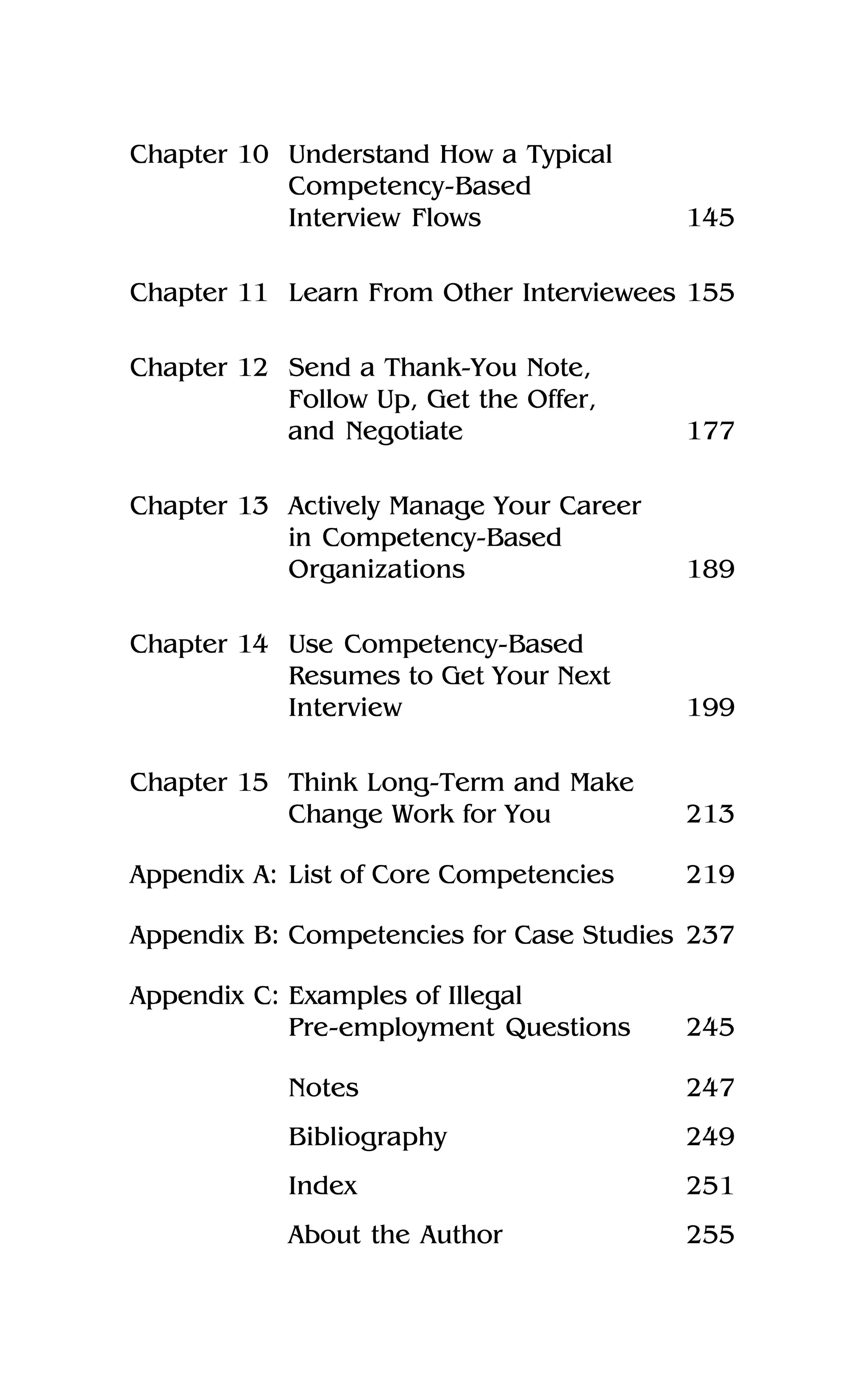 Chapter 10 Understand How a Typical
Competency-Based
Interview Flows 145
Chapter 11 Learn From Other Interviewees 155
Chapter 12 Send a Thank-You Note,
Follow Up, Get the Offer,
and Negotiate 177
Chapter 13 Actively Manage Your Career
in Competency-Based
Organizations 189
Chapter 14 Use Competency-Based
Resumes to Get Your Next
Interview 199
Chapter 15 Think Long-Term and Make
Change Work for You 213
Appendix A: List of Core Competencies 219
Appendix B: Competencies for Case Studies 237
Appendix C: Examples of Illegal
Pre-employment Questions 245
Notes 247
Bibliography 249
Index 251
About the Author 255
 