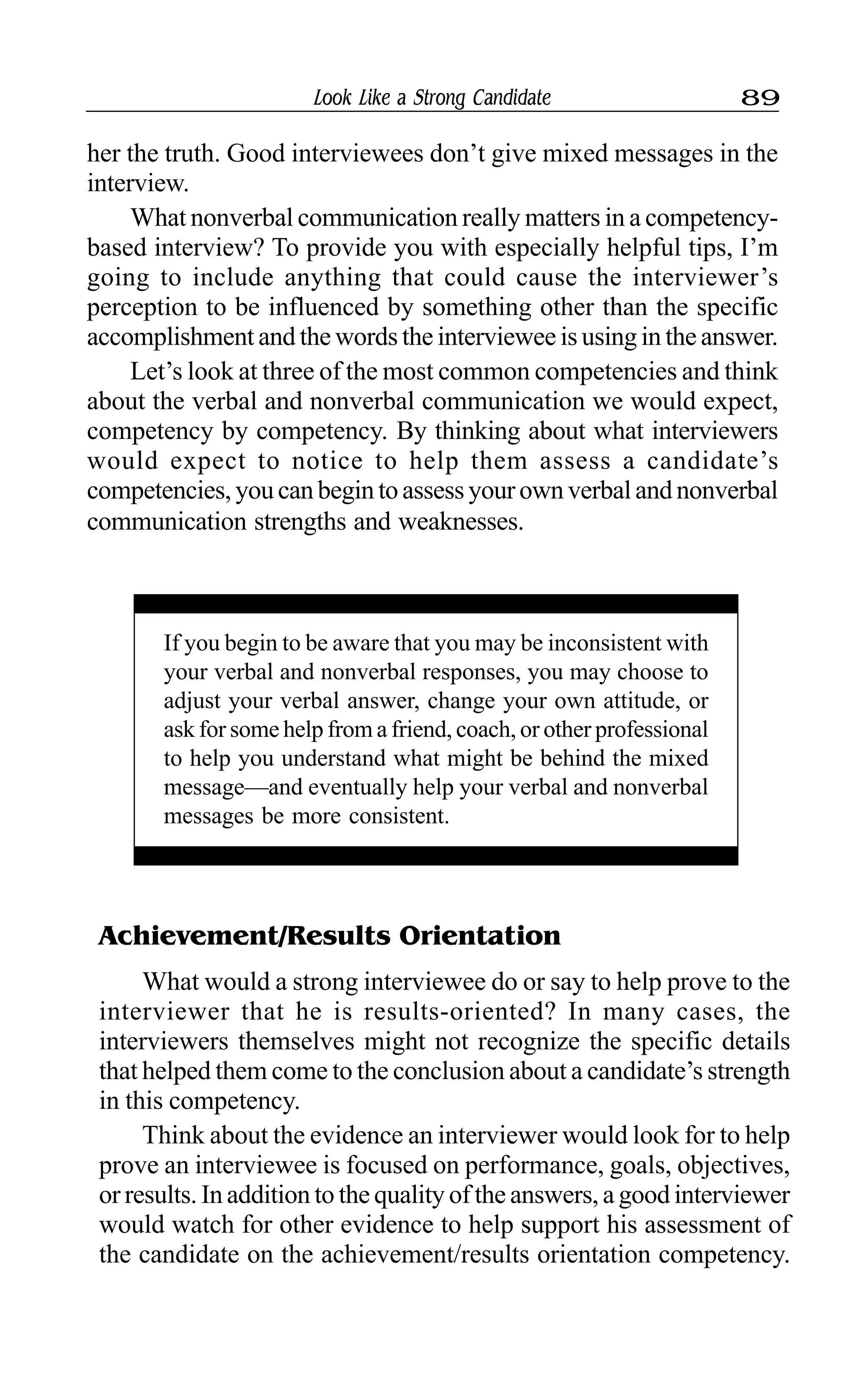 Look Like a Strong Candidate 89
her the truth. Good interviewees don’t give mixed messages in the
interview.
What nonverbal communication really matters in a competency-
based interview? To provide you with especially helpful tips, I’m
going to include anything that could cause the interviewer’s
perception to be influenced by something other than the specific
accomplishment and the words the interviewee is using in the answer.
Let’s look at three of the most common competencies and think
about the verbal and nonverbal communication we would expect,
competency by competency. By thinking about what interviewers
would expect to notice to help them assess a candidate’s
competencies, you can begin to assess your own verbal and nonverbal
communication strengths and weaknesses.
If you begin to be aware that you may be inconsistent with
your verbal and nonverbal responses, you may choose to
adjust your verbal answer, change your own attitude, or
ask for some help from a friend, coach, or other professional
to help you understand what might be behind the mixed
message—and eventually help your verbal and nonverbal
messages be more consistent.
Achievement/Results Orientation
What would a strong interviewee do or say to help prove to the
interviewer that he is results-oriented? In many cases, the
interviewers themselves might not recognize the specific details
that helped them come to the conclusion about a candidate’s strength
in this competency.
Think about the evidence an interviewer would look for to help
prove an interviewee is focused on performance, goals, objectives,
or results. In addition to the quality of the answers, a good interviewer
would watch for other evidence to help support his assessment of
the candidate on the achievement/results orientation competency.
 