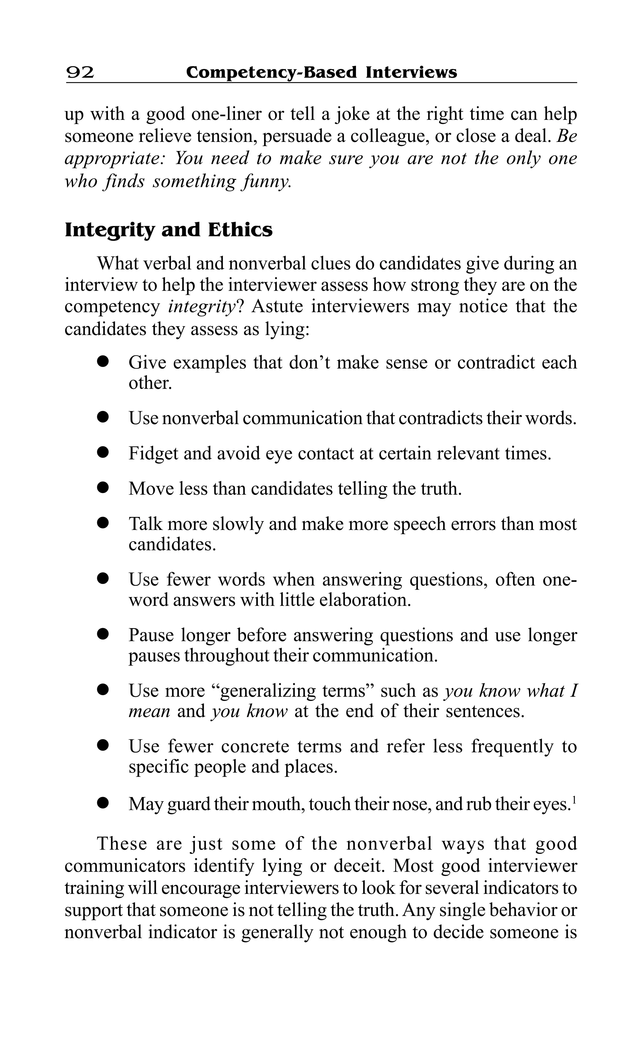 Competency-Based Interviews92
up with a good one-liner or tell a joke at the right time can help
someone relieve tension, persuade a colleague, or close a deal. Be
appropriate: You need to make sure you are not the only one
who finds something funny.
Integrity and Ethics
What verbal and nonverbal clues do candidates give during an
interview to help the interviewer assess how strong they are on the
competency integrity? Astute interviewers may notice that the
candidates they assess as lying:
l Give examples that don’t make sense or contradict each
other.
l Use nonverbal communication that contradicts their words.
l Fidget and avoid eye contact at certain relevant times.
l Move less than candidates telling the truth.
l Talk more slowly and make more speech errors than most
candidates.
l Use fewer words when answering questions, often one-
word answers with little elaboration.
l Pause longer before answering questions and use longer
pauses throughout their communication.
l Use more “generalizing terms” such as you know what I
mean and you know at the end of their sentences.
l Use fewer concrete terms and refer less frequently to
specific people and places.
l May guard their mouth, touch their nose, and rub their eyes.1
These are just some of the nonverbal ways that good
communicators identify lying or deceit. Most good interviewer
training will encourage interviewers to look for several indicators to
support that someone is not telling the truth.Any single behavior or
nonverbal indicator is generally not enough to decide someone is
 