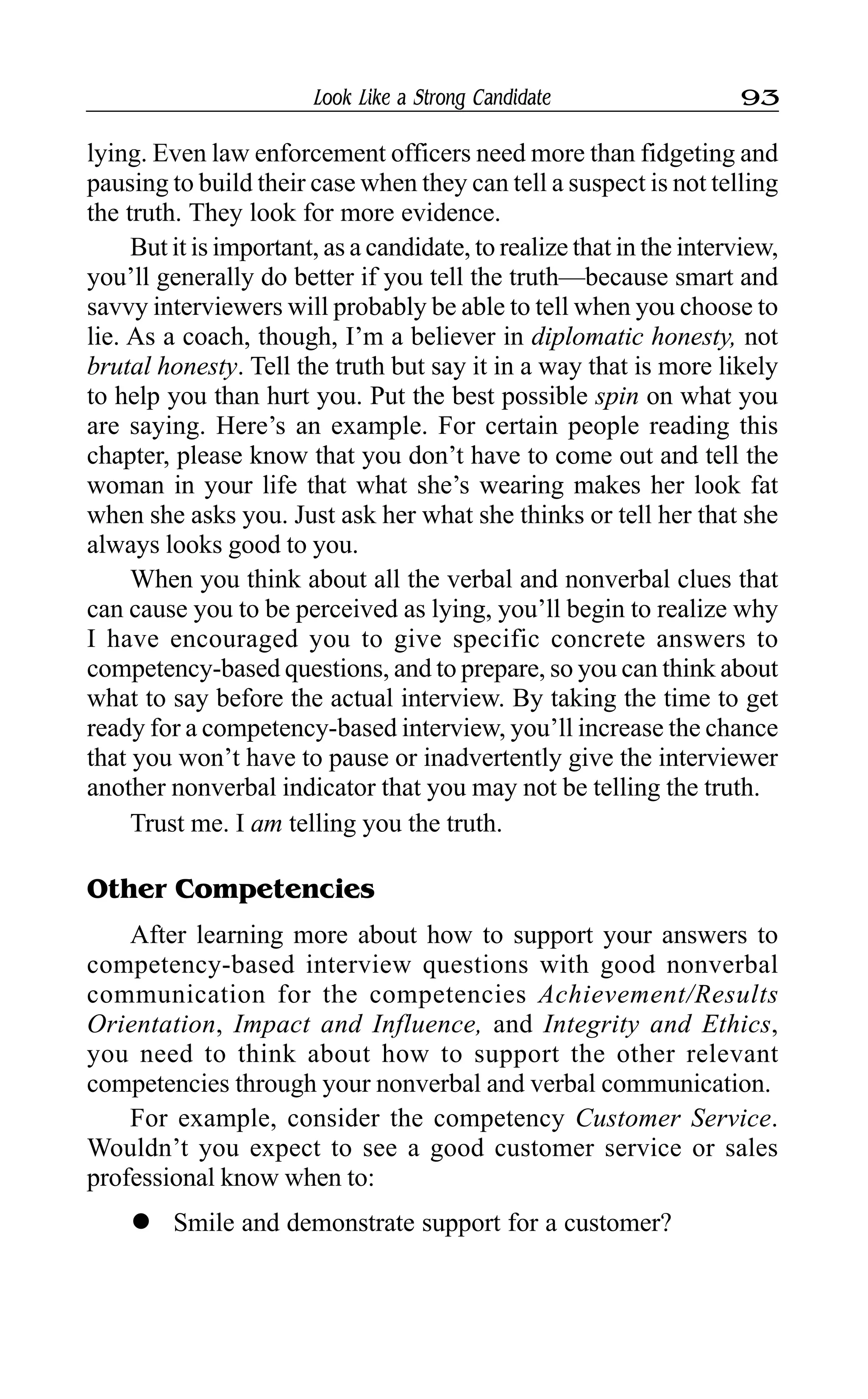 Look Like a Strong Candidate 93
lying. Even law enforcement officers need more than fidgeting and
pausing to build their case when they can tell a suspect is not telling
the truth. They look for more evidence.
But it is important, as a candidate, to realize that in the interview,
you’ll generally do better if you tell the truth—because smart and
savvy interviewers will probably be able to tell when you choose to
lie. As a coach, though, I’m a believer in diplomatic honesty, not
brutal honesty. Tell the truth but say it in a way that is more likely
to help you than hurt you. Put the best possible spin on what you
are saying. Here’s an example. For certain people reading this
chapter, please know that you don’t have to come out and tell the
woman in your life that what she’s wearing makes her look fat
when she asks you. Just ask her what she thinks or tell her that she
always looks good to you.
When you think about all the verbal and nonverbal clues that
can cause you to be perceived as lying, you’ll begin to realize why
I have encouraged you to give specific concrete answers to
competency-based questions, and to prepare, so you can think about
what to say before the actual interview. By taking the time to get
ready for a competency-based interview, you’ll increase the chance
that you won’t have to pause or inadvertently give the interviewer
another nonverbal indicator that you may not be telling the truth.
Trust me. I am telling you the truth.
Other Competencies
After learning more about how to support your answers to
competency-based interview questions with good nonverbal
communication for the competencies Achievement/Results
Orientation, Impact and Influence, and Integrity and Ethics,
you need to think about how to support the other relevant
competencies through your nonverbal and verbal communication.
For example, consider the competency Customer Service.
Wouldn’t you expect to see a good customer service or sales
professional know when to:
l Smile and demonstrate support for a customer?
 