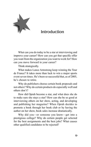 9
Introduction
What can you do today to be a star at interviewing and
improve your career? How can you get that specific offer
you want from the organization you want to work for? How
can you move forward in your career?
Think strategically.
What makes Lance Armstrong keep winning the Tour
de France? It takes more than luck to win a major sports
event seven times. He’s been so successful that, as of 2005,
he’s chosen to retire.
Why do publishers choose certain book proposals and
not others? Why do certain products do especially well and
others don’t?
How did Oprah become a star, and what does she do
to make sure she stays a star? How can she be so good at
interviewing others on her show, acting, and developing
and publishing her magazine? When Oprah decides to
promote a book through her book club or by having the
author on her show, book sales increase dramatically.
Why did you—or someone you know—get into a
prestigious college? Why do certain people get selected
for the best assignments and the best jobs? What causes
other qualified candidates to be rejected?
 