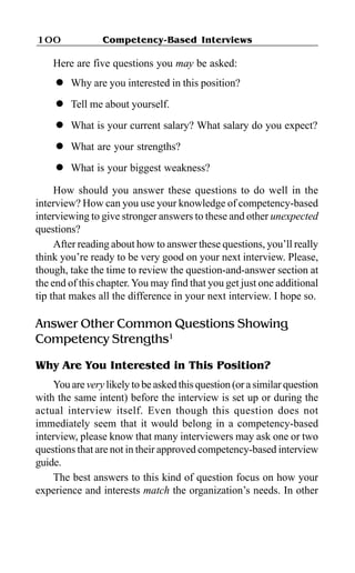 Competency-Based Interviews100
Here are five questions you may be asked:
l Why are you interested in this position?
l Tell me about yourself.
l What is your current salary? What salary do you expect?
l What are your strengths?
l What is your biggest weakness?
How should you answer these questions to do well in the
interview? How can you use your knowledge of competency-based
interviewing to give stronger answers to these and other unexpected
questions?
After reading about how to answer these questions, you’ll really
think you’re ready to be very good on your next interview. Please,
though, take the time to review the question-and-answer section at
the end of this chapter.You may find that you get just one additional
tip that makes all the difference in your next interview. I hope so.
Answer Other Common Questions Showing
Competency Strengths1
Why Are You Interested in This Position?
You are very likely to be asked this question (or a similar question
with the same intent) before the interview is set up or during the
actual interview itself. Even though this question does not
immediately seem that it would belong in a competency-based
interview, please know that many interviewers may ask one or two
questions that are not in their approved competency-based interview
guide.
The best answers to this kind of question focus on how your
experience and interests match the organization’s needs. In other
 