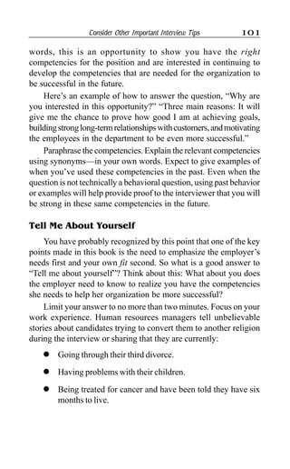 Consider Other Important Interview Tips 101
words, this is an opportunity to show you have the right
competencies for the position and are interested in continuing to
develop the competencies that are needed for the organization to
be successful in the future.
Here’s an example of how to answer the question, “Why are
you interested in this opportunity?” “Three main reasons: It will
give me the chance to prove how good I am at achieving goals,
buildingstronglong-termrelationshipswithcustomers,andmotivating
the employees in the department to be even more successful.”
Paraphrase the competencies. Explain the relevant competencies
using synonyms—in your own words. Expect to give examples of
when you’ve used these competencies in the past. Even when the
question is not technically a behavioral question, using past behavior
or examples will help provide proof to the interviewer that you will
be strong in these same competencies in the future.
Tell Me About Yourself
You have probably recognized by this point that one of the key
points made in this book is the need to emphasize the employer’s
needs first and your own fit second. So what is a good answer to
“Tell me about yourself”? Think about this: What about you does
the employer need to know to realize you have the competencies
she needs to help her organization be more successful?
Limit your answer to no more than two minutes. Focus on your
work experience. Human resources managers tell unbelievable
stories about candidates trying to convert them to another religion
during the interview or sharing that they are currently:
l Going through their third divorce.
l Having problems with their children.
l Being treated for cancer and have been told they have six
months to live.
 