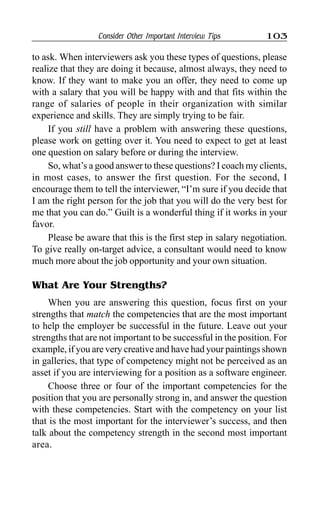 Consider Other Important Interview Tips 103
to ask. When interviewers ask you these types of questions, please
realize that they are doing it because, almost always, they need to
know. If they want to make you an offer, they need to come up
with a salary that you will be happy with and that fits within the
range of salaries of people in their organization with similar
experience and skills. They are simply trying to be fair.
If you still have a problem with answering these questions,
please work on getting over it. You need to expect to get at least
one question on salary before or during the interview.
So, what’s a good answer to these questions? I coach my clients,
in most cases, to answer the first question. For the second, I
encourage them to tell the interviewer, “I’m sure if you decide that
I am the right person for the job that you will do the very best for
me that you can do.” Guilt is a wonderful thing if it works in your
favor.
Please be aware that this is the first step in salary negotiation.
To give really on-target advice, a consultant would need to know
much more about the job opportunity and your own situation.
What Are Your Strengths?
When you are answering this question, focus first on your
strengths that match the competencies that are the most important
to help the employer be successful in the future. Leave out your
strengths that are not important to be successful in the position. For
example, if you are very creative and have had your paintings shown
in galleries, that type of competency might not be perceived as an
asset if you are interviewing for a position as a software engineer.
Choose three or four of the important competencies for the
position that you are personally strong in, and answer the question
with these competencies. Start with the competency on your list
that is the most important for the interviewer’s success, and then
talk about the competency strength in the second most important
area.
 