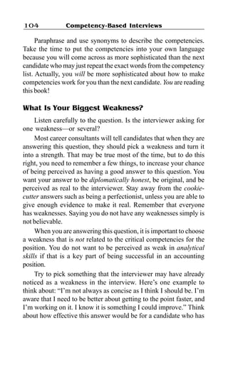 Competency-Based Interviews104
Paraphrase and use synonyms to describe the competencies.
Take the time to put the competencies into your own language
because you will come across as more sophisticated than the next
candidate who may just repeat the exact words from the competency
list. Actually, you will be more sophisticated about how to make
competencies work for you than the next candidate. You are reading
this book!
What Is Your Biggest Weakness?
Listen carefully to the question. Is the interviewer asking for
one weakness—or several?
Most career consultants will tell candidates that when they are
answering this question, they should pick a weakness and turn it
into a strength. That may be true most of the time, but to do this
right, you need to remember a few things, to increase your chance
of being perceived as having a good answer to this question. You
want your answer to be diplomatically honest, be original, and be
perceived as real to the interviewer. Stay away from the cookie-
cutter answers such as being a perfectionist, unless you are able to
give enough evidence to make it real. Remember that everyone
has weaknesses. Saying you do not have any weaknesses simply is
not believable.
When you are answering this question, it is important to choose
a weakness that is not related to the critical competencies for the
position. You do not want to be perceived as weak in analytical
skills if that is a key part of being successful in an accounting
position.
Try to pick something that the interviewer may have already
noticed as a weakness in the interview. Here’s one example to
think about: “I’m not always as concise as I think I should be. I’m
aware that I need to be better about getting to the point faster, and
I’m working on it. I know it is something I could improve.” Think
about how effective this answer would be for a candidate who has
 