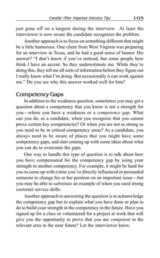 Consider Other Important Interview Tips 105
just gone off on a tangent during the interview. At least the
interviewer is now aware the candidate recognizes the problem.
Another approach is to focus on something different that might
be a little humorous. One client from West Virginia was preparing
for an interview in Texas, and he had a good sense of humor. His
answer? “I don’t know if you’ve noticed, but some people here
think I have an accent. So they underestimate me. While they’re
doing this, they tell me all sorts of information before they figure out
I really know what I’m doing. But occasionally it can work against
me.” Do you see why this answer worked well for him?
Competency Gaps
In addition to the weakness question, sometimes you may get a
question about a competency that you know is not a strength for
you—where you have a weakness or a competency gap. What
can you do, as a candidate, when you recognize that you cannot
prove certain key competencies? Or when you are not as strong as
you need to be in critical competency areas? As a candidate, you
always need to be aware of places that you might have some
competency gaps, and start coming up with some ideas about what
you can do to overcome the gaps.
One way to handle this type of question is to talk about how
you have compensated for the competency gap by using your
strength in another competency. For example, it might be hard for
you to come up with a time you’ve directly influenced or persuaded
someone to change his or her position on an important issue—but
you may be able to substitute an example of when you used strong
customer service skills.
Another approach to answering the question is to acknowledge
the competency gap but to explain what you have done or plan to
do to build your strength in the competency in the future. Have you
signed up for a class or volunteered for a project at work that will
give you the opportunity to prove that you are competent in the
relevant area in the near future? Let the interviewer know.
 