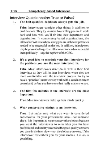 Competency-Based Interviews106
Interview Questionnaire: True or False?
1. The best-qualified candidate always gets the job.
False. Interviewers consider other things in addition to
qualifications. They try to assess how willing you are to work
hard and how well you’ll fit into their department and
organization. In competency-based organizations, the
interviewerwillassesshowstrongyouareinthecompetencies
needed to be successful on the job. In addition, interviewers
maybepersuadedtogiveanoffertosomeonewhocanbenefit
them politically—say, the nephew of the CEO.
2. It’s a good idea to schedule your first interviews for
the positions you are the most interested in.
False. Most interviewees don’t do as well in their first
interviews as they will in later interviews when they are
more comfortable with the interview process. So try to
have a “practice” interview (or work with a coach or career
consultant) before you have one that really matters to you.
3. The first few minutes of the interview are the most
important.
True. Most interviewers make up their minds quickly.
4. Wear conservative clothes to an interview.
True. But make sure what you wear is considered
conservative for your professional area—not someone
else’s. It is important to wear conservative clothes because
you want the interviewer to remember you for how
professional and smart you are and the good quality answers
you gave in the interview—not the clothes you wore. If the
interviewer remembers you for your clothes, it is not a
good thing.
 