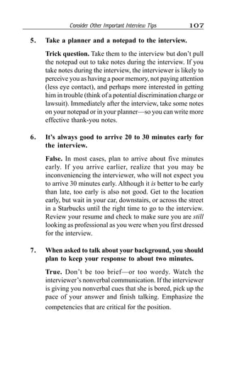 Consider Other Important Interview Tips 107
5. Take a planner and a notepad to the interview.
Trick question. Take them to the interview but don’t pull
the notepad out to take notes during the interview. If you
take notes during the interview, the interviewer is likely to
perceive you as having a poor memory, not paying attention
(less eye contact), and perhaps more interested in getting
him in trouble (think of a potential discrimination charge or
lawsuit). Immediately after the interview, take some notes
on your notepad or in your planner—so you can write more
effective thank-you notes.
6. It’s always good to arrive 20 to 30 minutes early for
the interview.
False. In most cases, plan to arrive about five minutes
early. If you arrive earlier, realize that you may be
inconveniencing the interviewer, who will not expect you
to arrive 30 minutes early. Although it is better to be early
than late, too early is also not good. Get to the location
early, but wait in your car, downstairs, or across the street
in a Starbucks until the right time to go to the interview.
Review your resume and check to make sure you are still
looking as professional as you were when you first dressed
for the interview.
7. When asked to talk about your background, you should
plan to keep your response to about two minutes.
True. Don’t be too brief—or too wordy. Watch the
interviewer’s nonverbal communication. If the interviewer
is giving you nonverbal cues that she is bored, pick up the
pace of your answer and finish talking. Emphasize the
competencies that are critical for the position.
 