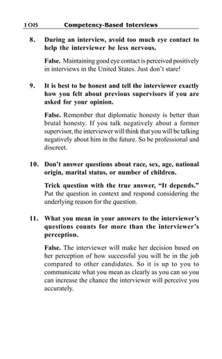Competency-Based Interviews108
8. During an interview, avoid too much eye contact to
help the interviewer be less nervous.
False. Maintaining good eye contact is perceived positively
in interviews in the United States. Just don’t stare!
9. It is best to be honest and tell the interviewer exactly
how you felt about previous supervisors if you are
asked for your opinion.
False. Remember that diplomatic honesty is better than
brutal honesty. If you talk negatively about a former
supervisor, the interviewer will think that you will be talking
negatively about him in the future. So be professional and
discreet.
10. Don’t answer questions about race, sex, age, national
origin, marital status, or number of children.
Trick question with the true answer, “It depends.”
Put the question in context and respond considering the
underlying reason for the question.
11. What you mean in your answers to the interviewer’s
questions counts for more than the interviewer’s
perception.
False. The interviewer will make her decision based on
her perception of how successful you will be in the job
compared to other candidates. So it is up to you to
communicate what you mean as clearly as you can so you
can increase the chance the interviewer will perceive you
accurately.
 