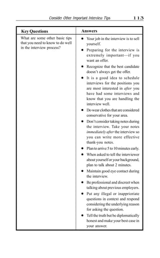 Consider Other Important Interview Tips 113
What are some other basic tips
that you need to know to do well
in the interview process?
AnswersKey Questions
l Your job in the interview is to sell
yourself.
l Preparing for the interview is
extremely important—if you
want an offer.
l Recognize that the best candidate
doesn’t always get the offer.
l It is a good idea to schedule
interviews for the positions you
are most interested in after you
have had some interviews and
know that you are handling the
interview well.
l Dowearclothesthatareconsidered
conservative for your area.
l Don’t consider taking notes during
the interview. Take your notes
immediately after the interview so
you can write more effective
thank-you notes.
l Plan to arrive 5 to 10 minutes early.
l When asked to tell the interviewer
aboutyourselforyourbackground,
plan to talk about 2 minutes.
l Maintain good eye contact during
the interview.
l Be professional and discreet when
talking about previous employers.
l Put any illegal or inapprioriate
questions in context and respond
considering the underlying reason
for asking the question.
l Tell the truth but be diplomatically
honest and make your best case in
your answer.
 