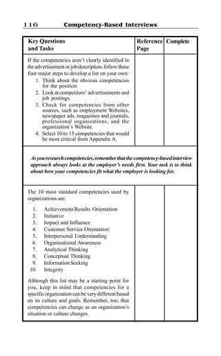 Competency-Based Interviews116
If the competencies aren’t clearly identified in
theadvertisementorjobdescription,followthese
four major steps to develop a list on your own:
1. Think about the obvious competencies
for the position.
2. Look at competitors’ advertisements and
job postings.
3. Check for competencies from other
sources, such as employment Websites,
newspaper ads, magazines and journals,
professional organizations, and the
organization’s Website.
4. Select 10 to 15 competencies that would
be most critical from Appendix A.
Asyouresearchcompetencies,rememberthatthecompetency-basedinterview
approach always looks at the employer’s needs first. Your task is to think
about how your competencies fit what the employer is looking for.
The 10 most standard competencies used by
organizations are:
1. Achievement/Results Orientation
2. Initiative
3. Impact and Influence
4. Customer Service Orientation
5. Interpersonal Understanding
6. Organizational Awareness
7. Analytical Thinking
8. Conceptual Thinking
9. Information Seeking
10. Integrity
Although this list may be a starting point for
you, keep in mind that competencies for a
specific organization can be very different based
on its culture and goals. Remember, too, that
competencies can change as an organization’s
situation or culture changes.
Key Questions
and Tasks
Reference
Page
Complete
 
