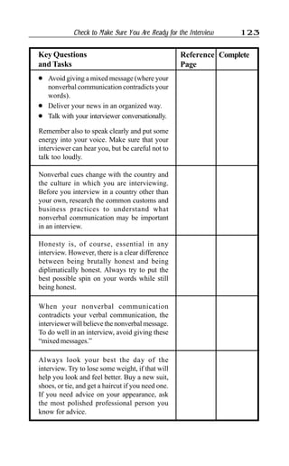 Check to Make Sure You Are Ready for the Interview 123
l Avoid giving a mixed message (where your
nonverbal communication contradicts your
words).
l Deliver your news in an organized way.
l Talk with your interviewer conversationally.
Remember also to speak clearly and put some
energy into your voice. Make sure that your
interviewer can hear you, but be careful not to
talk too loudly.
Key Questions
and Tasks
Reference
Page
Complete
Nonverbal cues change with the country and
the culture in which you are interviewing.
Before you interview in a country other than
your own, research the common customs and
business practices to understand what
nonverbal communication may be important
in an interview.
Honesty is, of course, essential in any
interview. However, there is a clear difference
between being brutally honest and being
diplimatically honest. Always try to put the
best possible spin on your words while still
being honest.
When your nonverbal communication
contradicts your verbal communication, the
interviewer will believe the nonverbal message.
To do well in an interview, avoid giving these
“mixed messages.”
Always look your best the day of the
interview. Try to lose some weight, if that will
help you look and feel better. Buy a new suit,
shoes, or tie, and get a haircut if you need one.
If you need advice on your appearance, ask
the most polished professional person you
know for advice.
 