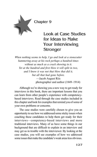 127
Chapter 9
Look at Case Studies
for Ideas to Make
Your Interviewing
Stronger
When nothing seems to help, I go and look at a stonecutter
hammering away at his rock perhaps a hundred times
without as much as a crack showing in it.
Yet at the hundred and first blow it will split in two,
and I know it was not that blow that did it,
but all that had gone before.
—Jacob August Riis
photographer and author (1849–1914)
Although we’re showing you a new way to get ready for
interviews in this book, there are important lessons that you
can learn from other people’s experience with competency-
based interviews. Read through the case studies included in
thischapterandlookforexamplesthatremindyouofsomeof
your own problems or concerns.
The case studies were carefully chosen to give you an
opportunitytoseehowweaddressedsomestickyissueswhen
coaching these candidates to help them get ready for their
interviews—competency-based interviews and more
traditional interviews. Many of us have some things in our
background that are difficult to explain in an interview and
may get us in trouble with the interviewer. By looking at the
case studies, you will see examples of how we addressed
someissuesthatmakethecandidate’sweakareaslessobvious.
 