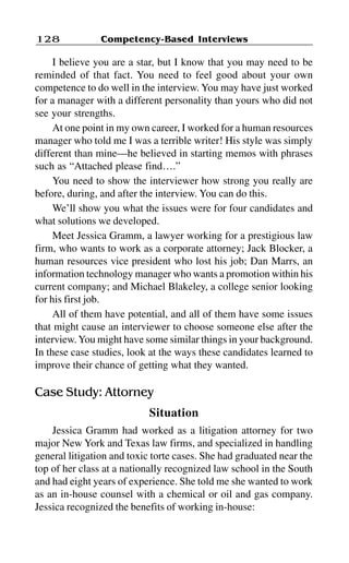 Competency-Based Interviews128
I believe you are a star, but I know that you may need to be
reminded of that fact. You need to feel good about your own
competence to do well in the interview. You may have just worked
for a manager with a different personality than yours who did not
see your strengths.
At one point in my own career, I worked for a human resources
manager who told me I was a terrible writer! His style was simply
different than mine—he believed in starting memos with phrases
such as “Attached please find….”
You need to show the interviewer how strong you really are
before, during, and after the interview. You can do this.
We’ll show you what the issues were for four candidates and
what solutions we developed.
Meet Jessica Gramm, a lawyer working for a prestigious law
firm, who wants to work as a corporate attorney; Jack Blocker, a
human resources vice president who lost his job; Dan Marrs, an
information technology manager who wants a promotion within his
current company; and Michael Blakeley, a college senior looking
for his first job.
All of them have potential, and all of them have some issues
that might cause an interviewer to choose someone else after the
interview.You might have some similar things in your background.
In these case studies, look at the ways these candidates learned to
improve their chance of getting what they wanted.
Case Study: Attorney
Situation
Jessica Gramm had worked as a litigation attorney for two
major New York and Texas law firms, and specialized in handling
general litigation and toxic torte cases. She had graduated near the
top of her class at a nationally recognized law school in the South
and had eight years of experience. She told me she wanted to work
as an in-house counsel with a chemical or oil and gas company.
Jessica recognized the benefits of working in-house:
 
