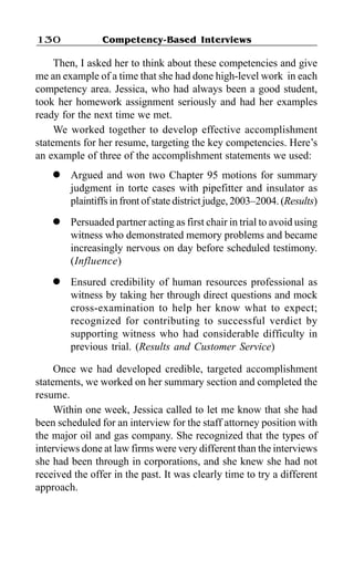 Competency-Based Interviews130
Then, I asked her to think about these competencies and give
me an example of a time that she had done high-level work in each
competency area. Jessica, who had always been a good student,
took her homework assignment seriously and had her examples
ready for the next time we met.
We worked together to develop effective accomplishment
statements for her resume, targeting the key competencies. Here’s
an example of three of the accomplishment statements we used:
l Argued and won two Chapter 95 motions for summary
judgment in torte cases with pipefitter and insulator as
plaintiffs in front of state district judge, 2003–2004. (Results)
l Persuaded partner acting as first chair in trial to avoid using
witness who demonstrated memory problems and became
increasingly nervous on day before scheduled testimony.
(Influence)
l Ensured credibility of human resources professional as
witness by taking her through direct questions and mock
cross-examination to help her know what to expect;
recognized for contributing to successful verdict by
supporting witness who had considerable difficulty in
previous trial. (Results and Customer Service)
Once we had developed credible, targeted accomplishment
statements, we worked on her summary section and completed the
resume.
Within one week, Jessica called to let me know that she had
been scheduled for an interview for the staff attorney position with
the major oil and gas company. She recognized that the types of
interviews done at law firms were very different than the interviews
she had been through in corporations, and she knew she had not
received the offer in the past. It was clearly time to try a different
approach.
 
