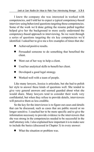 Look at Case Studies for Ideas to Make Your Interviewing Stronger 131
I knew the company she was interested in worked with
competencies, and I told her to expect a typical competency-based
interview using behavioral questions targeting those competencies.
Some of the work we’d done getting the resume pulled together
helped give her the background to more easily understand the
competency-based approach to interviewing. So we went through
a series of questions targeting the six key competencies we’d
identified. I asked her to give me a few examples of times that she:
l Achieved positive results.
l Persuaded someone to do something that benefited the
client.
l Went out of her way to help a client.
l Used her analytical skills to benefit her client.
l Developed a good legal strategy.
l Worked well with a team of people.
Like many lawyers, Jessica is articulate, but she had to polish
her style to answer these kinds of questions well. She tended to
give very general answers and seemed guarded about what she
would share. Many lawyers tend to consider their work very
confidential, but when they refuse to provide details, interviewers
will perceive them as less credible.
So the key for the interviewee is to figure out cases and details
that can be discussed, such as cases that are public record or no
longer sensitive. I coached her to be more specific and to give the
information necessary to provide evidence to the interviewers that
she was strong in the competencies needed to be successful in the
staff attorney role. I also explained how important it is to make sure
to include the basics (discussed in Chapter 3) in every answer:
l What the situation or problem was.
 