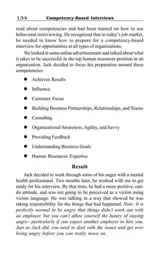 Competency-Based Interviews134
read about competencies and had been trained on how to use
behavioral interviewing. He recognized that in today’s job market,
he needed to know how to prepare for a competency-based
interview for opportunities at all types of organizations.
We looked at some online advertisements and talked about what
it takes to be successful in the top human resources position in an
organization. Jack decided to focus his preparation around these
competencies:
l Achieves Results
l Influence
l Customer Focus
l Building Business Partnerships, Relationships, and Teams
l Consulting
l OrganizationalAwareness,Agility, and Savvy
l Providing Feedback
l Understanding Business Goals
l Human Resources Expertise
Result
Jack decided to work through some of his anger with a mental
health professional. Two months later, he worked with me to get
ready for his interview. By that time, he had a more positive, can-
do attitude, and was not going to be perceived as a victim using
victim language. He was talking in a way that showed he was
taking responsibility for the things that had happened. Note: It is
perfectly normal to be angry that things didn’t work out with
an employer, but you can’t allow yourself the luxury of staying
angry—particularly if you expect another employer to hire you.
Just as Jack did, you need to deal with the issues and get over
being angry before you can really move on.
 