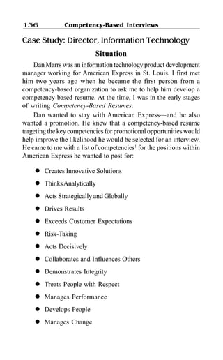 Competency-Based Interviews136
Case Study: Director, Information Technology
Situation
Dan Marrs was an information technology product development
manager working for American Express in St. Louis. I first met
him two years ago when he became the first person from a
competency-based organization to ask me to help him develop a
competency-based resume. At the time, I was in the early stages
of writing Competency-Based Resumes.
Dan wanted to stay with American Express—and he also
wanted a promotion. He knew that a competency-based resume
targeting the key competencies for promotional opportunities would
help improve the likelihood he would be selected for an interview.
He came to me with a list of competencies1
for the positions within
American Express he wanted to post for:
l Creates Innovative Solutions
l ThinksAnalytically
l Acts Strategically and Globally
l Drives Results
l Exceeds Customer Expectations
l Risk-Taking
l Acts Decisively
l Collaborates and Influences Others
l Demonstrates Integrity
l Treats People with Respect
l Manages Performance
l Develops People
l Manages Change
 