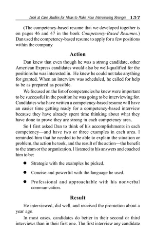 Look at Case Studies for Ideas to Make Your Interviewing Stronger 137
(The competency-based resume that we developed together is
on pages 46 and 47 in the book Competency-Based Resumes.)
Dan used the competency-based resume to apply for a few positions
within the company.
Action
Dan knew that even though he was a strong candidate, other
American Express candidates would also be well-qualified for the
positions he was interested in. He knew he could not take anything
for granted. When an interview was scheduled, he called for help
to be as prepared as possible.
We focused on the list of competencies he knew were important
to be successful in the position he was going to be interviewing for.
Candidates who have written a competency-based resume will have
an easier time getting ready for a competency-based interview
because they have already spent time thinking about what they
have done to prove they are strong in each competency area.
So I first asked Dan to think of his accomplishments in each
competency—and have two or three examples in each area. I
reminded him that he needed to be able to explain the situation or
problem, the action he took, and the result of the action—the benefit
to the team or the organization. I listened to his answers and coached
him to be:
l Strategic with the examples he picked.
l Concise and powerful with the language he used.
l Professional and approachable with his nonverbal
communication.
Result
He interviewed, did well, and received the promotion about a
year ago.
In most cases, candidates do better in their second or third
interviews than in their first one. The first interview any candidate
 