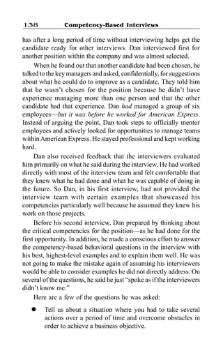 Competency-Based Interviews138
has after a long period of time without interviewing helps get the
candidate ready for other interviews. Dan interviewed first for
another position within the company and was almost selected.
When he found out that another candidate had been chosen, he
talked to the key managers and asked, confidentially, for suggestions
about what he could do to improve as a candidate. They told him
that he wasn’t chosen for the position because he didn’t have
experience managing more than one person and that the other
candidate had that experience. Dan had managed a group of six
employees—but it was before he worked for American Express.
Instead of arguing the point, Dan took steps to officially mentor
employees and actively looked for opportunities to manage teams
withinAmerican Express. He stayed professional and kept working
hard.
Dan also received feedback that the interviewers evaluated
him primarily on what he said during the interview. He had worked
directly with most of the interview team and felt comfortable that
they knew what he had done and what he was capable of doing in
the future. So Dan, in his first interview, had not provided the
interview team with certain examples that showcased his
competencies particularly well because he assumed they knew his
work on those projects.
Before his second interview, Dan prepared by thinking about
the critical competencies for the position—as he had done for the
first opportunity. In addition, he made a conscious effort to answer
the competency-based behavioral questions in the interview with
his best, highest-level examples and to explain them well. He was
not going to make the mistake again of assuming his interviewers
would be able to consider examples he did not directly address. On
several of the questions, he said he just “spoke as if the interviewers
didn’t know me.”
Here are a few of the questions he was asked:
l Tell us about a situation where you had to take several
actions over a period of time and overcome obstacles in
order to achieve a business objective.
 