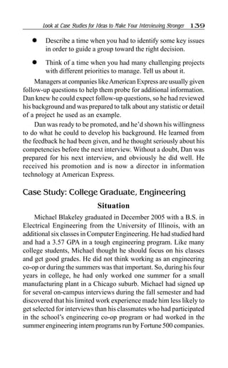 Look at Case Studies for Ideas to Make Your Interviewing Stronger 139
l Describe a time when you had to identify some key issues
in order to guide a group toward the right decision.
l Think of a time when you had many challenging projects
with different priorities to manage. Tell us about it.
Managers at companies likeAmerican Express are usually given
follow-up questions to help them probe for additional information.
Dan knew he could expect follow-up questions, so he had reviewed
his background and was prepared to talk about any statistic or detail
of a project he used as an example.
Dan was ready to be promoted, and he’d shown his willingness
to do what he could to develop his background. He learned from
the feedback he had been given, and he thought seriously about his
competencies before the next interview. Without a doubt, Dan was
prepared for his next interview, and obviously he did well. He
received his promotion and is now a director in information
technology at American Express.
Case Study: College Graduate, Engineering
Situation
Michael Blakeley graduated in December 2005 with a B.S. in
Electrical Engineering from the University of Illinois, with an
additional six classes in Computer Engineering. He had studied hard
and had a 3.57 GPA in a tough engineering program. Like many
college students, Michael thought he should focus on his classes
and get good grades. He did not think working as an engineering
co-op or during the summers was that important. So, during his four
years in college, he had only worked one summer for a small
manufacturing plant in a Chicago suburb. Michael had signed up
for several on-campus interviews during the fall semester and had
discovered that his limited work experience made him less likely to
get selected for interviews than his classmates who had participated
in the school’s engineering co-op program or had worked in the
summer engineering intern programs run by Fortune 500 companies.
 