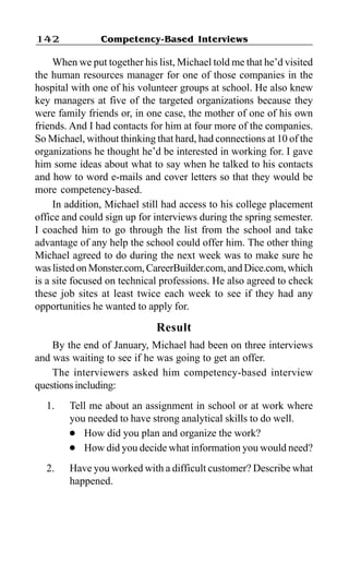 Competency-Based Interviews142
When we put together his list, Michael told me that he’d visited
the human resources manager for one of those companies in the
hospital with one of his volunteer groups at school. He also knew
key managers at five of the targeted organizations because they
were family friends or, in one case, the mother of one of his own
friends. And I had contacts for him at four more of the companies.
So Michael, without thinking that hard, had connections at 10 of the
organizations he thought he’d be interested in working for. I gave
him some ideas about what to say when he talked to his contacts
and how to word e-mails and cover letters so that they would be
more competency-based.
In addition, Michael still had access to his college placement
office and could sign up for interviews during the spring semester.
I coached him to go through the list from the school and take
advantage of any help the school could offer him. The other thing
Michael agreed to do during the next week was to make sure he
was listed on Monster.com, CareerBuilder.com, and Dice.com, which
is a site focused on technical professions. He also agreed to check
these job sites at least twice each week to see if they had any
opportunities he wanted to apply for.
Result
By the end of January, Michael had been on three interviews
and was waiting to see if he was going to get an offer.
The interviewers asked him competency-based interview
questionsincluding:
1. Tell me about an assignment in school or at work where
you needed to have strong analytical skills to do well.
l How did you plan and organize the work?
l How did you decide what information you would need?
2. Have you worked with a difficult customer? Describe what
happened.
 