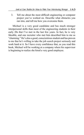 Look at Case Studies for Ideas to Make Your Interviewing Stronger 143
3. Tell me about the most difficult engineering or computer
project you’ve worked on. Describe what obstacles you
ran into, and tell me how you overcame them.
Michael is a very good candidate and has much stronger
interpersonal skills than most of the engineering students in their
early 20s that I’ve met in the last few years. In fact, he is very
likeable, and one recruiter who met him described him to me as
“charming.” He’s also a good, conscientious student and has proven
to me that he’s willing to take the job search project seriously and
work hard at it. So I have every confidence that, as you read this
book, Michael will be working at a company where his supervisor
is beginning to realize she hired a very good employee.
 