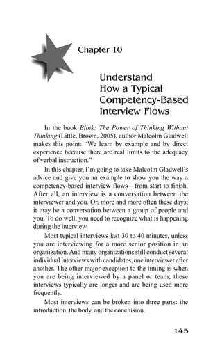 145
Chapter 10
Understand
How a Typical
Competency-Based
Interview Flows
In the book Blink: The Power of Thinking Without
Thinking (Little, Brown, 2005), author Malcolm Gladwell
makes this point: “We learn by example and by direct
experience because there are real limits to the adequacy
of verbal instruction.”
In this chapter, I’m going to take Malcolm Gladwell’s
advice and give you an example to show you the way a
competency-based interview flows—from start to finish.
After all, an interview is a conversation between the
interviewer and you. Or, more and more often these days,
it may be a conversation between a group of people and
you. To do well, you need to recognize what is happening
during the interview.
Most typical interviews last 30 to 40 minutes, unless
you are interviewing for a more senior position in an
organization.And many organizations still conduct several
individual interviews with candidates, one interviewer after
another. The other major exception to the timing is when
you are being interviewed by a panel or team; these
interviews typically are longer and are being used more
frequently.
Most interviews can be broken into three parts: the
introduction, the body, and the conclusion.
 