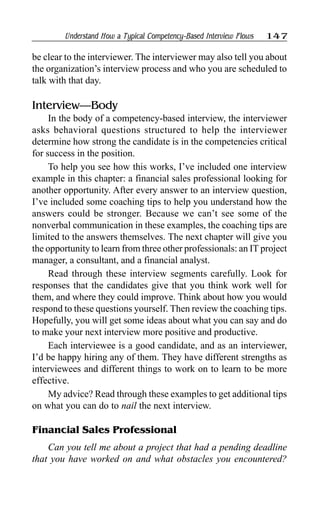 Understand How a Typical Competency-Based Interview Flows 147
be clear to the interviewer. The interviewer may also tell you about
the organization’s interview process and who you are scheduled to
talk with that day.
Interview—Body
In the body of a competency-based interview, the interviewer
asks behavioral questions structured to help the interviewer
determine how strong the candidate is in the competencies critical
for success in the position.
To help you see how this works, I’ve included one interview
example in this chapter: a financial sales professional looking for
another opportunity. After every answer to an interview question,
I’ve included some coaching tips to help you understand how the
answers could be stronger. Because we can’t see some of the
nonverbal communication in these examples, the coaching tips are
limited to the answers themselves. The next chapter will give you
the opportunity to learn from three other professionals: an IT project
manager, a consultant, and a financial analyst.
Read through these interview segments carefully. Look for
responses that the candidates give that you think work well for
them, and where they could improve. Think about how you would
respond to these questions yourself. Then review the coaching tips.
Hopefully, you will get some ideas about what you can say and do
to make your next interview more positive and productive.
Each interviewee is a good candidate, and as an interviewer,
I’d be happy hiring any of them. They have different strengths as
interviewees and different things to work on to learn to be more
effective.
My advice? Read through these examples to get additional tips
on what you can do to nail the next interview.
Financial Sales Professional
Can you tell me about a project that had a pending deadline
that you have worked on and what obstacles you encountered?
 