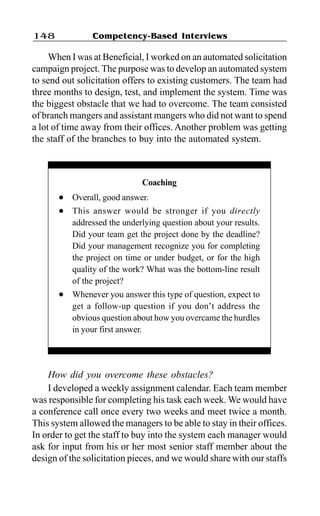 Competency-Based Interviews148
When I was at Beneficial, I worked on an automated solicitation
campaign project. The purpose was to develop an automated system
to send out solicitation offers to existing customers. The team had
three months to design, test, and implement the system. Time was
the biggest obstacle that we had to overcome. The team consisted
of branch mangers and assistant mangers who did not want to spend
a lot of time away from their offices. Another problem was getting
the staff of the branches to buy into the automated system.
How did you overcome these obstacles?
I developed a weekly assignment calendar. Each team member
was responsible for completing his task each week. We would have
a conference call once every two weeks and meet twice a month.
This system allowed the managers to be able to stay in their offices.
In order to get the staff to buy into the system each manager would
ask for input from his or her most senior staff member about the
design of the solicitation pieces, and we would share with our staffs
Coaching
l Overall, good answer.
l This answer would be stronger if you directly
addressed the underlying question about your results.
Did your team get the project done by the deadline?
Did your management recognize you for completing
the project on time or under budget, or for the high
quality of the work? What was the bottom-line result
of the project?
l Whenever you answer this type of question, expect to
get a follow-up question if you don’t address the
obvious question about how you overcame the hurdles
in your first answer.
 