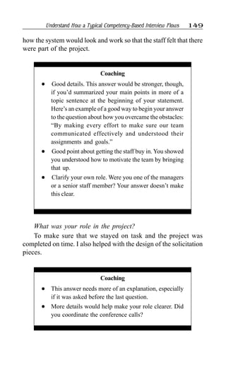 Understand How a Typical Competency-Based Interview Flows 149
What was your role in the project?
To make sure that we stayed on task and the project was
completed on time. I also helped with the design of the solicitation
pieces.
how the system would look and work so that the staff felt that there
were part of the project.
Coaching
l This answer needs more of an explanation, especially
if it was asked before the last question.
l More details would help make your role clearer. Did
you coordinate the conference calls?
Coaching
l Good details. This answer would be stronger, though,
if you’d summarized your main points in more of a
topic sentence at the beginning of your statement.
Here’s an example of a good way to begin your answer
to the question about how you overcame the obstacles:
“By making every effort to make sure our team
communicated effectively and understood their
assignments and goals.”
l Good point about getting the staff buy in. You showed
you understood how to motivate the team by bringing
that up.
l Clarify your own role. Were you one of the managers
or a senior staff member? Your answer doesn’t make
this clear.
 