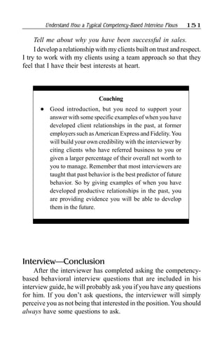 Understand How a Typical Competency-Based Interview Flows 151
Tell me about why you have been successful in sales.
I develop a relationship with my clients built on trust and respect.
I try to work with my clients using a team approach so that they
feel that I have their best interests at heart.
Interview—Conclusion
After the interviewer has completed asking the competency-
based behavioral interview questions that are included in his
interview guide, he will probably ask you if you have any questions
for him. If you don’t ask questions, the interviewer will simply
perceive you as not being that interested in the position.You should
always have some questions to ask.
Coaching
l Good introduction, but you need to support your
answer with some specific examples of when you have
developed client relationships in the past, at former
employers such asAmerican Express and Fidelity.You
will build your own credibility with the interviewer by
citing clients who have referred business to you or
given a larger percentage of their overall net worth to
you to manage. Remember that most interviewers are
taught that past behavior is the best predictor of future
behavior. So by giving examples of when you have
developed productive relationships in the past, you
are providing evidence you will be able to develop
them in the future.
 