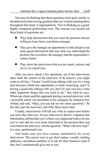 Understand How a Typical Competency-Based Interview Flows 153
You may be thinking that these questions look quite similar to
the behavioral interviewing questions that you’ve been learning about
throughout this book. Congratulations. You’re thinking as a good,
highly competent professional now. The reasons you should ask
these kinds of questions are:
l They help demonstrate that you want the position and are
willing to learn from your future manager.
l They give the manager an opportunity to talk and give you
some good information that may help you understand the
position, the coworkers, the manager, and the organization’s
culture better.
l They show the interviewer that you are smart, current, and
savvy, in a good way.
After you have asked a few questions, see if the interviewer
takes back the control of the interview. If he doesn’t, you might
want to tell him, “I know I could keep talking with you for a long
time because I think this opportunity is really interesting, and I’m
having a good time talking with you, but I’m sure you have some
other important things that you need to do.” See what he says.
When one client used this approach during a second interview with
a powerful senior vice president at the company, he looked at her,
smiled, and said, “Okay, you can ask me two more questions.” So
she did, and she received a job offer three hours later.
Usually, interviewers will tell you what to expect next before
you leave the interview. If your interviewer doesn’t volunteer this
information, tell him that you’ve been very impressed with everyone
you’ve met and are even more interested in the position than you
were before the interview.Ask the question, “What’s the next step?”
in a nice, professional way.
And make sure you have contact information for every
interviewer. The easiest way to get their names, e-mails, mailing
addresses, and phone numbers is to ask for their business cards if
they don’t automatically give one to you.
 