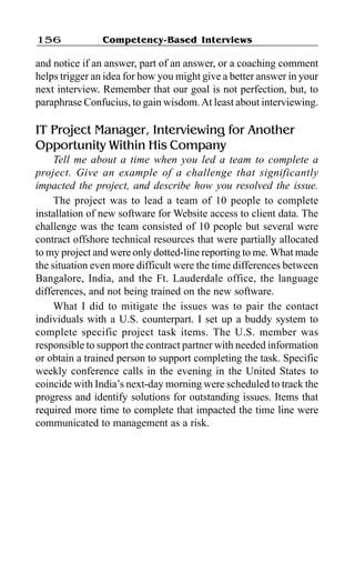 Competency-Based Interviews156
and notice if an answer, part of an answer, or a coaching comment
helps trigger an idea for how you might give a better answer in your
next interview. Remember that our goal is not perfection, but, to
paraphrase Confucius, to gain wisdom.At least about interviewing.
IT Project Manager, Interviewing for Another
Opportunity Within His Company
Tell me about a time when you led a team to complete a
project. Give an example of a challenge that significantly
impacted the project, and describe how you resolved the issue.
The project was to lead a team of 10 people to complete
installation of new software for Website access to client data. The
challenge was the team consisted of 10 people but several were
contract offshore technical resources that were partially allocated
to my project and were only dotted-line reporting to me. What made
the situation even more difficult were the time differences between
Bangalore, India, and the Ft. Lauderdale office, the language
differences, and not being trained on the new software.
What I did to mitigate the issues was to pair the contact
individuals with a U.S. counterpart. I set up a buddy system to
complete specific project task items. The U.S. member was
responsible to support the contract partner with needed information
or obtain a trained person to support completing the task. Specific
weekly conference calls in the evening in the United States to
coincide with India’s next-day morning were scheduled to track the
progress and identify solutions for outstanding issues. Items that
required more time to complete that impacted the time line were
communicated to management as a risk.
 