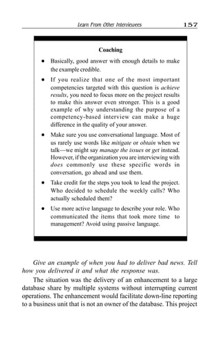 Learn From Other Interviewees 157
Coaching
l Basically, good answer with enough details to make
the example credible.
l If you realize that one of the most important
competencies targeted with this question is achieve
results, you need to focus more on the project results
to make this answer even stronger. This is a good
example of why understanding the purpose of a
competency-based interview can make a huge
difference in the quality of your answer.
l Make sure you use conversational language. Most of
us rarely use words like mitigate or obtain when we
talk—we might say manage the issues or get instead.
However, if the organization you are interviewing with
does commonly use these specific words in
conversation, go ahead and use them.
l Take credit for the steps you took to lead the project.
Who decided to schedule the weekly calls? Who
actually scheduled them?
l Use more active language to describe your role. Who
communicated the items that took more time to
management? Avoid using passive language.
Give an example of when you had to deliver bad news. Tell
how you delivered it and what the response was.
The situation was the delivery of an enhancement to a large
database share by multiple systems without interrupting current
operations. The enhancement would facilitate down-line reporting
to a business unit that is not an owner of the database. This project
 