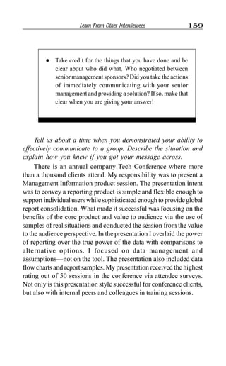 Learn From Other Interviewees 159
Tell us about a time when you demonstrated your ability to
effectively communicate to a group. Describe the situation and
explain how you knew if you got your message across.
There is an annual company Tech Conference where more
than a thousand clients attend. My responsibility was to present a
Management Information product session. The presentation intent
was to convey a reporting product is simple and flexible enough to
support individual users while sophisticated enough to provide global
report consolidation. What made it successful was focusing on the
benefits of the core product and value to audience via the use of
samples of real situations and conducted the session from the value
to the audience perspective. In the presentation I overlaid the power
of reporting over the true power of the data with comparisons to
alternative options. I focused on data management and
assumptions—not on the tool. The presentation also included data
flow charts and report samples. My presentation received the highest
rating out of 50 sessions in the conference via attendee surveys.
Not only is this presentation style successful for conference clients,
but also with internal peers and colleagues in training sessions.
l Take credit for the things that you have done and be
clear about who did what. Who negotiated between
senior management sponsors? Did you take the actions
of immediately communicating with your senior
management and providing a solution? If so, make that
clear when you are giving your answer!
 