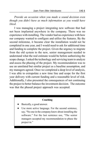 Learn From Other Interviewees 161
Provide an occasion when you made a sound decision even
though you didn’t have as much information as you would have
liked.
I was managing a project integrating new software that had
not been implanted anywhere in the company. There was no
experience with installing. The vendor had no experience with how
our company wanted to configure and utilize the features. By the
second milestone, it became clear the installation would not be
completed in one year, and I would need to ask for additional time
and funding to complete the project. Given the urgency to migrate
from the old system to the new, senior management needed to
understand what the real estimate would be before authorizing the
scope change. I asked the technology and servicing team to analyze
and assess the phasing of the project. My recommendation was to
use an unrelated but similar project as a baseline assumption, and
my managers agreed. Once we completed a deep level of analysis,
I was able to extrapolate a new time line and scope for the first
year delivery with current funding and a reasonable level of risk.
Additionally, I also presented the consequences of not continuing
the project to better balance the investment decision. The outcome
was that the phased project approach was accepted.
Coaching
l Basically, a good answer.
l Use more active language. For the second sentence,
say, “No one in the company knew about installing the
software.” For the last sentence use, “The senior
managers accepted my recommendation to phase the
project in.”
 