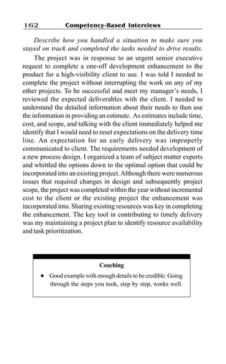 Competency-Based Interviews162
Describe how you handled a situation to make sure you
stayed on track and completed the tasks needed to drive results.
The project was in response to an urgent senior executive
request to complete a one-off development enhancement to the
product for a high-visibility client to use. I was told I needed to
complete the project without interrupting the work on any of my
other projects. To be successful and meet my manager’s needs, I
reviewed the expected deliverables with the client. I needed to
understand the detailed information about their needs to then use
the information in providing an estimate. As estimates include time,
cost, and scope, and talking with the client immediately helped me
identify that I would need to reset expectations on the delivery time
line. An expectation for an early delivery was improperly
communicated to client. The requirements needed development of
a new process design. I organized a team of subject matter experts
and whittled the options down to the optimal option that could be
incorporated into an existing project.Although there were numerous
issues that required changes in design and subsequently project
scope, the project was completed within the year without incremental
cost to the client or the existing project the enhancement was
incorporated into. Sharing existing resources was key in completing
the enhancement. The key tool in contributing to timely delivery
was my maintaining a project plan to identify resource availability
and task prioritization.
Coaching
l Good example with enough details to be credible. Going
through the steps you took, step by step, works well.
 