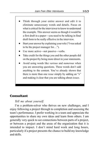 Learn From Other Interviewees 163
Consultant
Tell me about yourself.
I’m a problem-solver who thrives on new challenges, and I
enjoy following a project through to completion and assessing the
team’s performance. I prefer working in a team and appreciate the
opportunities to share my own ideas and learn from others. I am
generally very quick to see connections between parts of a project,
or between a project and the areas of the organization that it is
intended to impact. I don’t mind hard work and long hours,
particularly if a project presents the chance to build my knowledge
and skills.
l Think through your entire answer and edit it to
eliminate unnecessary words and details. Focus on
what is critical for the interviewer to know to understand
the example. This answer seems as though it would be
a first draft in a paper—you need to be talking in final
draft form to be really effective in the interview.
l Start your answer by explaining your role (“I was asked
to be the project manager for…”).
l Use more active—not passive—verbs.
l Take credit for the things you and the other people did
on the project by being more direct in your statements.
l Avoid using words like various and numerous when
you are answering questions. These words don’t add
anything to the content. You’ve already shown that
there is more than one issue simply by adding an “s”
and making it clear that you are talking about issues.
 