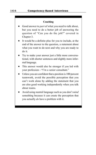 Competency-Based Interviews164
Coaching
l Good answer to part of what you need to talk about,
but you need to do a better job of answering the
question of “Can you do the job?” covered in
Chapter 3.
l It would be a definite plus for you to include, at the
end of the answer to the question, a statement about
what you want to do next and why you are ready to
do it.
l Try to make your answer just a little more conversa-
tional, with shorter sentences and slightly more infor-
mal language.
l This answer would also be stronger if you led with
your profession—“I’m a senior consultant.”
l Unless you are confident that a position is 100 percent
teamwork, avoid the possible perception that you
can’t work alone by adding the statement that you
are also good working independently when you talk
about teams.
l Avoid using neutral language such as you don’t mind
something because it can create the perception that
you actually do have a problem with it.
 