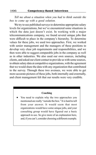 Competency-Based Interviews166
Tell me about a situation when you had to think outside the
box to come up with a good solution.
We try to use published surveys to determine appropriate salary
levels for organizations, but we’ve encountered some situations in
which the data just doesn’t exist. In working with a major
telecommunications company, we found several unique jobs that
were difficult to place in the company’s hierarchy. To determine
values for these jobs, we used two approaches. First, we worked
with senior management and the managers of these positions to
develop very clear job requirements and responsibilities, and we
then were able to suggest comparable jobs in the company as well
as in other industries. We also used our own sources, including
clients, and asked our client contact to provide us with some sources,
to obtain salary data at competitive organizations, with the agreement
that we would share the data with any organization that contributed
to the survey. Through these two avenues, we were able to get
more accurate pictures of these jobs, both internally and externally,
and client management felt that our results were very credible.
Coaching
l You need to explain why the two approaches you
mentioned are really “outside the box.” It is hard to tell
from your answer. It would seem that most
organizations would have some unique jobs, and your
consulting group would have figured out a basic
approach to use. So give more of an explanation here,
and, if you can’t, consider choosing a different example.
 