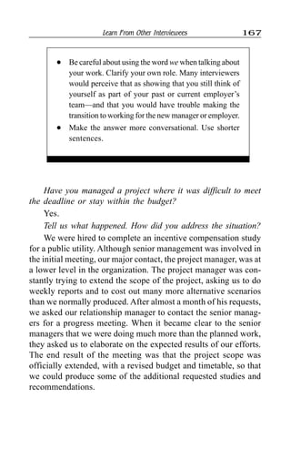 Learn From Other Interviewees 167
Have you managed a project where it was difficult to meet
the deadline or stay within the budget?
Yes.
Tell us what happened. How did you address the situation?
We were hired to complete an incentive compensation study
for a public utility. Although senior management was involved in
the initial meeting, our major contact, the project manager, was at
a lower level in the organization. The project manager was con-
stantly trying to extend the scope of the project, asking us to do
weekly reports and to cost out many more alternative scenarios
than we normally produced. After almost a month of his requests,
we asked our relationship manager to contact the senior manag-
ers for a progress meeting. When it became clear to the senior
managers that we were doing much more than the planned work,
they asked us to elaborate on the expected results of our efforts.
The end result of the meeting was that the project scope was
officially extended, with a revised budget and timetable, so that
we could produce some of the additional requested studies and
recommendations.
l Be careful about using the word we when talking about
your work. Clarify your own role. Many interviewers
would perceive that as showing that you still think of
yourself as part of your past or current employer’s
team—and that you would have trouble making the
transition to working for the new manager or employer.
l Make the answer more conversational. Use shorter
sentences.
 