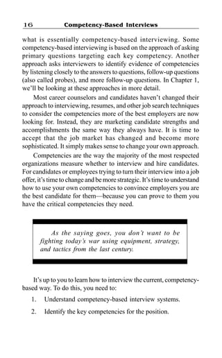 Competency-Based Interviews16
what is essentially competency-based interviewing. Some
competency-based interviewing is based on the approach of asking
primary questions targeting each key competency. Another
approach asks interviewers to identify evidence of competencies
by listening closely to the answers to questions, follow-up questions
(also called probes), and more follow-up questions. In Chapter 1,
we’ll be looking at these approaches in more detail.
Most career counselors and candidates haven’t changed their
approach to interviewing, resumes, and other job search techniques
to consider the competencies more of the best employers are now
looking for. Instead, they are marketing candidate strengths and
accomplishments the same way they always have. It is time to
accept that the job market has changed and become more
sophisticated. It simply makes sense to change your own approach.
Competencies are the way the majority of the most respected
organizations measure whether to interview and hire candidates.
For candidates or employees trying to turn their interview into a job
offer, it’s time to change and be more strategic. It’s time to understand
how to use your own competencies to convince employers you are
the best candidate for them—because you can prove to them you
have the critical competencies they need.
It’s up to you to learn how to interview the current, competency-
based way. To do this, you need to:
1. Understand competency-based interview systems.
2. Identify the key competencies for the position.
As the saying goes, you don’t want to be
fighting today’s war using equipment, strategy,
and tactics from the last century.
 