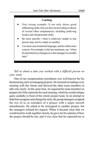 Learn From Other Interviewees 169
Coaching
l Very strong example. It not only shows good
influencing skills, but you also are providing evidence
of several other competencies, including achieving
results and interpersonal skills.
l Be more specific—what is relatively simple to one
person may not be simple to another.
l Use more conversational language, and be a little more
concise. For example, in the last statement, say, “when
hepromotedmycolleaguetoaunitmanagersixmonths
later.”
Tell us about a time you worked with a difficult person on
your team.
One of our compensation consultants was well-known for his
domineering style in managing projects. He insisted on leading every
meeting with the clients and allowed the other team members to
talk only rarely. At the same time, he required his team members to
prepare all of the materials for each meeting, which he would critique
quite candidly in front of the whole project team. In an attempt to
helphimrecognizeandchangehisstyle,thegroupmanagersassigned
the two of us as coleaders of a project with a major aircraft
manufacturer. He asked to be reassigned to another project, but
the managers refused his request. When it became clear that we
would need to work together closely, he gave me his opinion of how
the project should be run, and it was clear that he expected me to
 