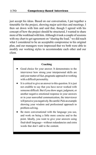 Competency-Based Interviews170
just accept his ideas. Based on our conversation, I put together a
timetable for the project, showing major activities and meetings. I
then sat down with him and said that, though I agreed with his
concept of how the project should be structured, I wanted to share
more of the workload with him.Although it took a couple of sessions
with my chart to get agreement on “sharing the load,” we did reach
what I considered to be an acceptable compromise to his original
plan, and our managers were impressed that we both were able to
modify our working styles to accommodate each other and our
client.
Coaching
l Good choice for your answer. It demonstrates to the
interviewer how strong your interpersonal skills are
and your matter-of-fact, pragmatic approach to working
with a difficult personality.
l It is critical to give an answer to this question. It is just
not credible to say that you have never worked with
someone difficult. But if you show anger, judgment, or
another negative emotional response in your answers
or in your nonverbal communication, the interviewer
willperceiveyounegatively.Becareful.Pickanexample
showing your wisdom and professional approach to
problem-solving.
l Be more conversational with the language you use,
and work on being a little more concise and to the
point. Ideally, you want to give your answers using
final-draft language—without redundancies and extra
words that don’t add to the content.
 