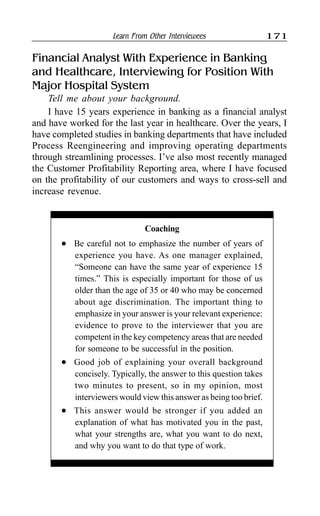 Learn From Other Interviewees 171
Financial Analyst With Experience in Banking
and Healthcare, Interviewing for Position With
Major Hospital System
Tell me about your background.
I have 15 years experience in banking as a financial analyst
and have worked for the last year in healthcare. Over the years, I
have completed studies in banking departments that have included
Process Reengineering and improving operating departments
through streamlining processes. I’ve also most recently managed
the Customer Profitability Reporting area, where I have focused
on the profitability of our customers and ways to cross-sell and
increase revenue.
Coaching
l Be careful not to emphasize the number of years of
experience you have. As one manager explained,
“Someone can have the same year of experience 15
times.” This is especially important for those of us
older than the age of 35 or 40 who may be concerned
about age discrimination. The important thing to
emphasize in your answer is your relevant experience:
evidence to prove to the interviewer that you are
competent in the key competency areas that are needed
for someone to be successful in the position.
l Good job of explaining your overall background
concisely. Typically, the answer to this question takes
two minutes to present, so in my opinion, most
interviewers would view this answer as being too brief.
l This answer would be stronger if you added an
explanation of what has motivated you in the past,
what your strengths are, what you want to do next,
and why you want to do that type of work.
 