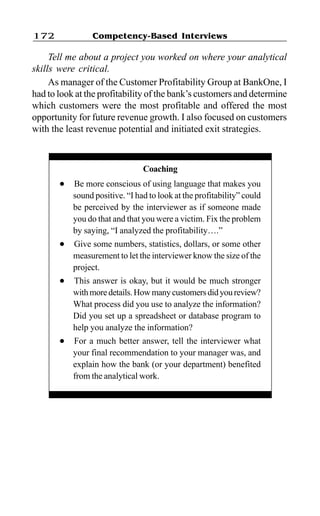 Competency-Based Interviews172
Tell me about a project you worked on where your analytical
skills were critical.
As manager of the Customer Profitability Group at BankOne, I
had to look at the profitability of the bank’s customers and determine
which customers were the most profitable and offered the most
opportunity for future revenue growth. I also focused on customers
with the least revenue potential and initiated exit strategies.
Coaching
l Be more conscious of using language that makes you
sound positive. “I had to look at the profitability” could
be perceived by the interviewer as if someone made
you do that and that you were a victim. Fix the problem
by saying, “I analyzed the profitability….”
l Give some numbers, statistics, dollars, or some other
measurement to let the interviewer know the size of the
project.
l This answer is okay, but it would be much stronger
withmoredetails.Howmanycustomersdidyoureview?
What process did you use to analyze the information?
Did you set up a spreadsheet or database program to
help you analyze the information?
l For a much better answer, tell the interviewer what
your final recommendation to your manager was, and
explain how the bank (or your department) benefited
from the analytical work.
 