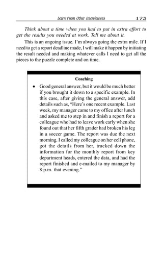 Learn From Other Interviewees 173
Think about a time when you had to put in extra effort to
get the results you needed at work. Tell me about it.
This is an ongoing issue. I’m always going the extra mile. If I
need to get a report deadline made, I will make it happen by initiating
the result needed and making whatever calls I need to get all the
pieces to the puzzle complete and on time.
Coaching
l Good general answer, but it would be much better
if you brought it down to a specific example. In
this case, after giving the general answer, add
details such as, “Here’s one recent example. Last
week, my manager came to my office after lunch
and asked me to step in and finish a report for a
colleague who had to leave work early when she
found out that her fifth grader had broken his leg
in a soccer game. The report was due the next
morning. I called my colleague on her cell phone,
got the details from her, tracked down the
information for the monthly report from key
department heads, entered the data, and had the
report finished and e-mailed to my manager by
8 p.m. that evening.”
 