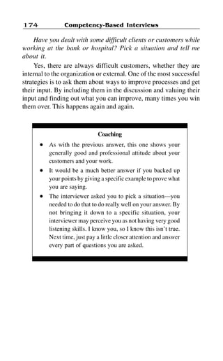 Competency-Based Interviews174
Have you dealt with some difficult clients or customers while
working at the bank or hospital? Pick a situation and tell me
about it.
Yes, there are always difficult customers, whether they are
internal to the organization or external. One of the most successful
strategies is to ask them about ways to improve processes and get
their input. By including them in the discussion and valuing their
input and finding out what you can improve, many times you win
them over. This happens again and again.
Coaching
l As with the previous answer, this one shows your
generally good and professional attitude about your
customers and your work.
l It would be a much better answer if you backed up
your points by giving a specific example to prove what
you are saying.
l The interviewer asked you to pick a situation—you
needed to do that to do really well on your answer. By
not bringing it down to a specific situation, your
interviewer may perceive you as not having very good
listening skills. I know you, so I know this isn’t true.
Next time, just pay a little closer attention and answer
every part of questions you are asked.
 